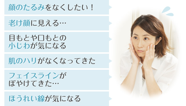 顔のたるみをなくしたい！ 老け顔に見える… 目もとや口もとの小じわが気になる 肌のハリがなくなってきた フェイスラインがぼやけてきた… ほうれい線が気になる