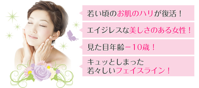 若い頃のお肌のハリが復活！ エイジレスな美しさのある女性！ 見た目年齢－10歳！ キュッとしまった若々しいフェイスライン！