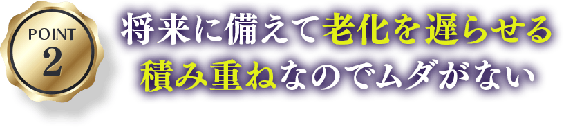 POINT2 将来に備えて老化を遅らせる積み重ねなのでムダがない